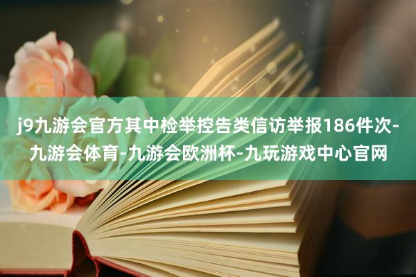 j9九游会官方其中检举控告类信访举报186件次-九游会体育-九游会欧洲杯-九玩游戏中心官网