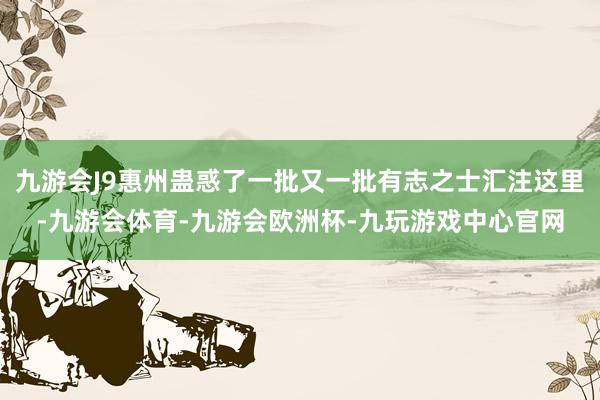 九游会J9惠州蛊惑了一批又一批有志之士汇注这里-九游会体育-九游会欧洲杯-九玩游戏中心官网