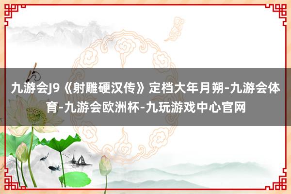 九游会J9《射雕硬汉传》定档大年月朔-九游会体育-九游会欧洲杯-九玩游戏中心官网