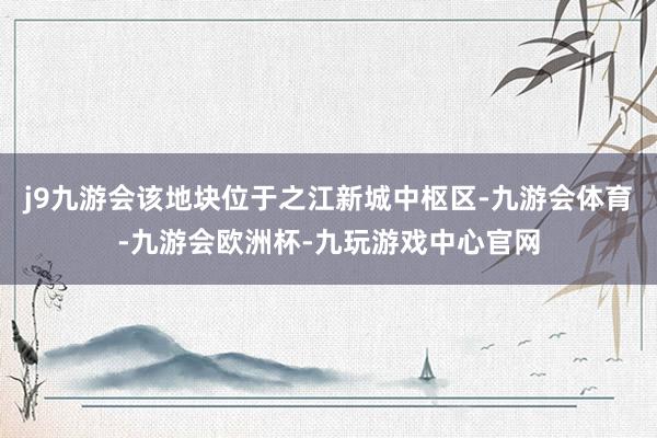 j9九游会该地块位于之江新城中枢区-九游会体育-九游会欧洲杯-九玩游戏中心官网