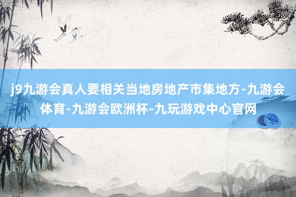 j9九游会真人要相关当地房地产市集地方-九游会体育-九游会欧洲杯-九玩游戏中心官网