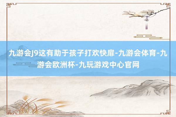 九游会J9这有助于孩子打欢快扉-九游会体育-九游会欧洲杯-九玩游戏中心官网
