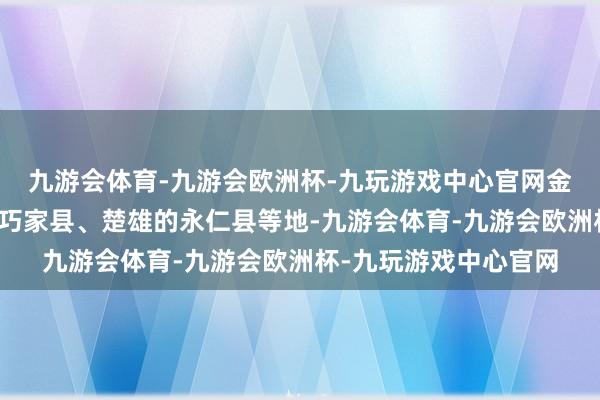 九游会体育-九游会欧洲杯-九玩游戏中心官网金沙江畔的云南昭通的巧家县、楚雄的永仁县等地-九游会体育-九游会欧洲杯-九玩游戏中心官网