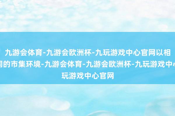 九游会体育-九游会欧洲杯-九玩游戏中心官网以相宜不同的市集环境-九游会体育-九游会欧洲杯-九玩游戏中心官网