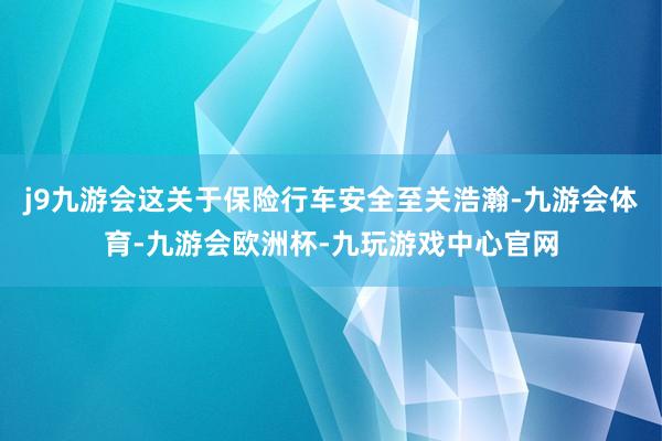 j9九游会这关于保险行车安全至关浩瀚-九游会体育-九游会欧洲杯-九玩游戏中心官网