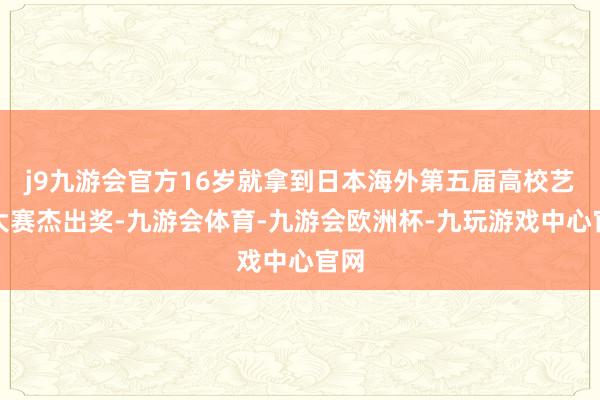 j9九游会官方16岁就拿到日本海外第五届高校艺术大赛杰出奖-九游会体育-九游会欧洲杯-九玩游戏中心官网