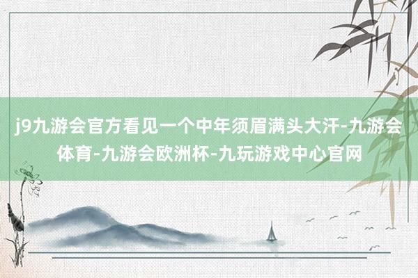 j9九游会官方看见一个中年须眉满头大汗-九游会体育-九游会欧洲杯-九玩游戏中心官网