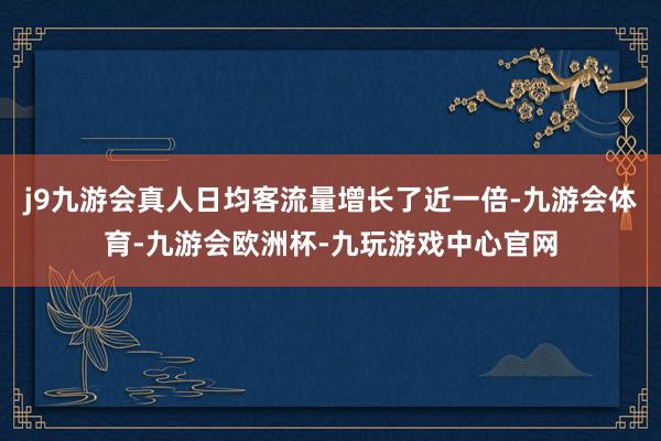j9九游会真人日均客流量增长了近一倍-九游会体育-九游会欧洲杯-九玩游戏中心官网