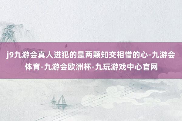 j9九游会真人进犯的是两颗知交相惜的心-九游会体育-九游会欧洲杯-九玩游戏中心官网