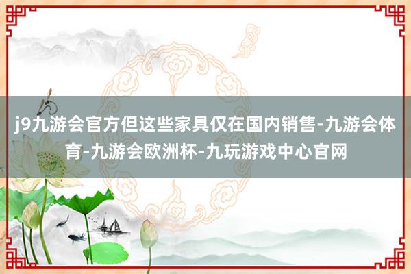 j9九游会官方但这些家具仅在国内销售-九游会体育-九游会欧洲杯-九玩游戏中心官网