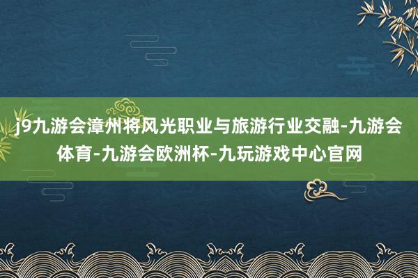 j9九游会漳州将风光职业与旅游行业交融-九游会体育-九游会欧洲杯-九玩游戏中心官网