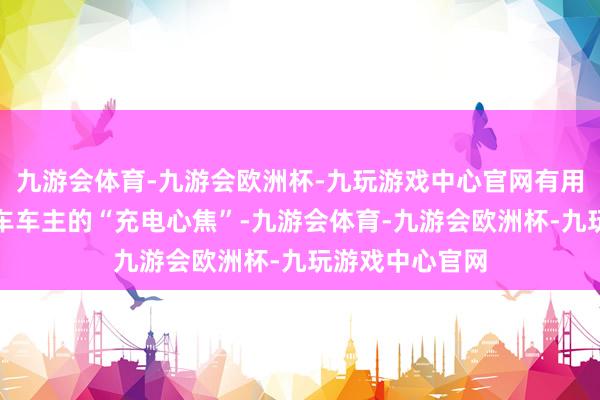 九游会体育-九游会欧洲杯-九玩游戏中心官网有用缓解了电动汽车车主的“充电心焦”-九游会体育-九游会欧洲杯-九玩游戏中心官网