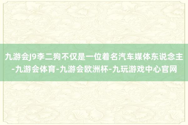 九游会J9李二狗不仅是一位着名汽车媒体东说念主-九游会体育-九游会欧洲杯-九玩游戏中心官网