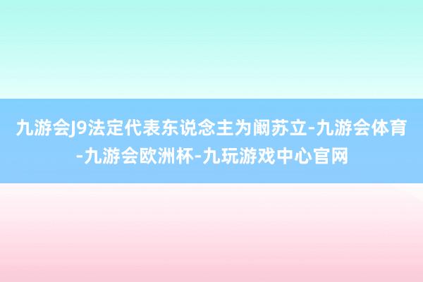 九游会J9法定代表东说念主为阚苏立-九游会体育-九游会欧洲杯-九玩游戏中心官网