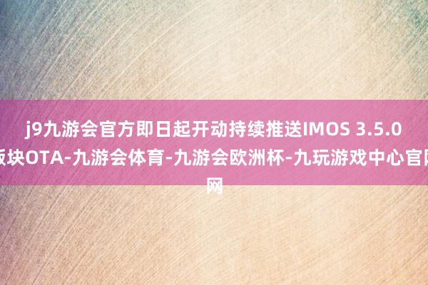 j9九游会官方即日起开动持续推送IMOS 3.5.0版块OTA-九游会体育-九游会欧洲杯-九玩游戏中心官网