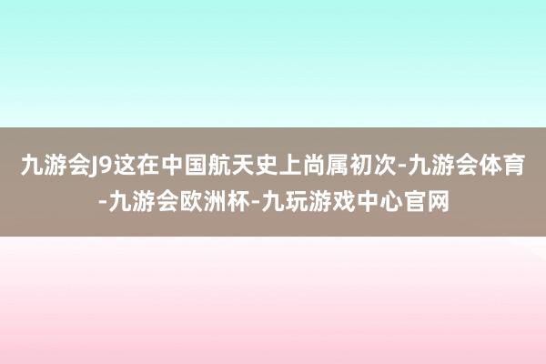 九游会J9这在中国航天史上尚属初次-九游会体育-九游会欧洲杯-九玩游戏中心官网