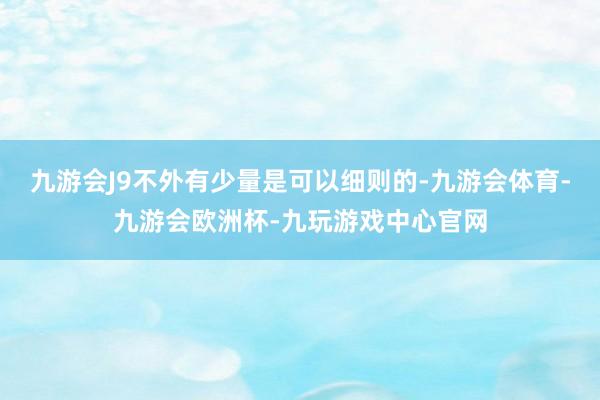九游会J9不外有少量是可以细则的-九游会体育-九游会欧洲杯-九玩游戏中心官网