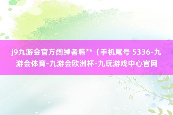 j9九游会官方阔绰者韩**（手机尾号 5336-九游会体育-九游会欧洲杯-九玩游戏中心官网