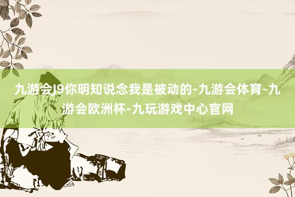 九游会J9你明知说念我是被动的-九游会体育-九游会欧洲杯-九玩游戏中心官网