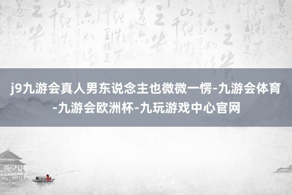 j9九游会真人男东说念主也微微一愣-九游会体育-九游会欧洲杯-九玩游戏中心官网