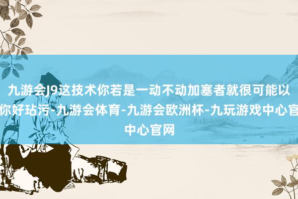 九游会J9这技术你若是一动不动加塞者就很可能以为你好玷污-九游会体育-九游会欧洲杯-九玩游戏中心官网