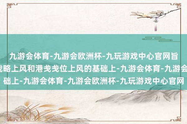 九游会体育-九游会欧洲杯-九玩游戏中心官网旨在充分施展保税区的战略上风和港戋戋位上风的基础上-九游会体育-九游会欧洲杯-九玩游戏中心官网