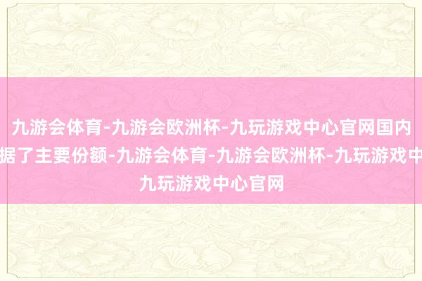 九游会体育-九游会欧洲杯-九玩游戏中心官网国内市集占据了主要份额-九游会体育-九游会欧洲杯-九玩游戏中心官网