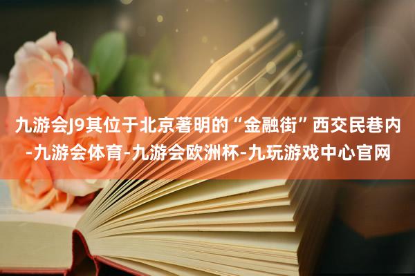 九游会J9其位于北京著明的“金融街”西交民巷内-九游会体育-九游会欧洲杯-九玩游戏中心官网
