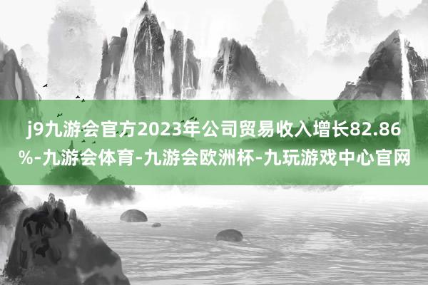 j9九游会官方2023年公司贸易收入增长82.86%-九游会体育-九游会欧洲杯-九玩游戏中心官网