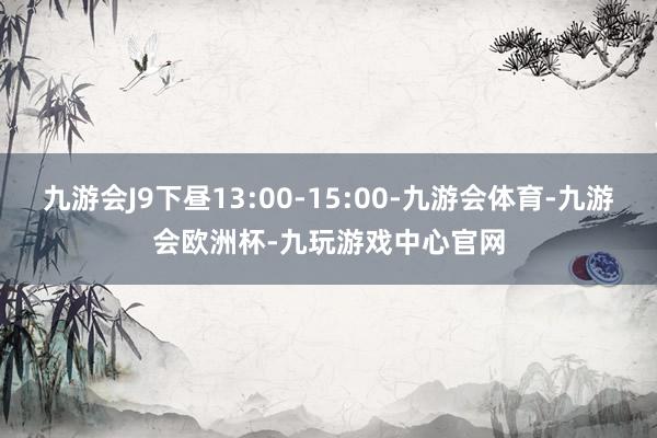 九游会J9下昼13:00-15:00-九游会体育-九游会欧洲杯-九玩游戏中心官网