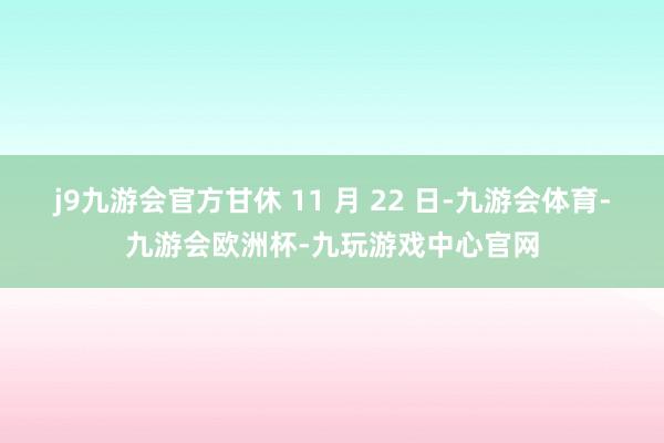 j9九游会官方甘休 11 月 22 日-九游会体育-九游会欧洲杯-九玩游戏中心官网