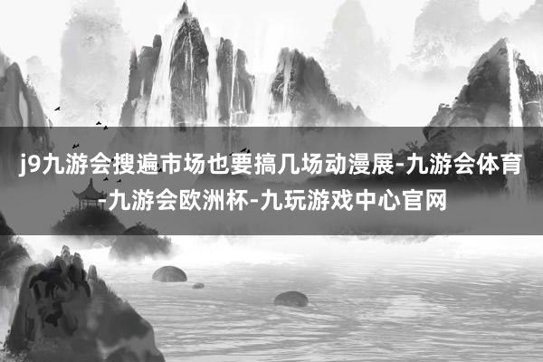 j9九游会搜遍市场也要搞几场动漫展-九游会体育-九游会欧洲杯-九玩游戏中心官网