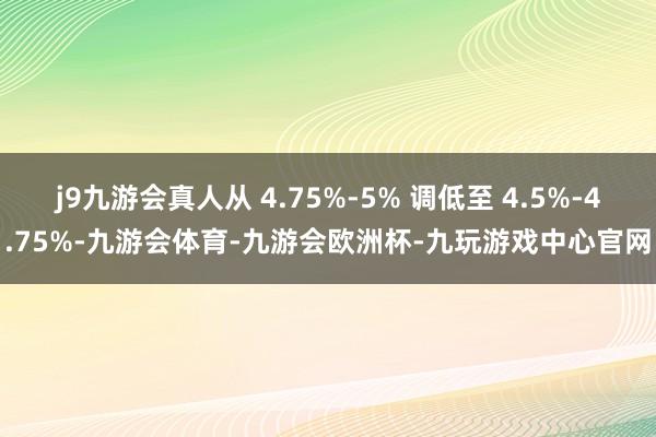 j9九游会真人从 4.75%-5% 调低至 4.5%-4.75%-九游会体育-九游会欧洲杯-九玩游戏中心官网