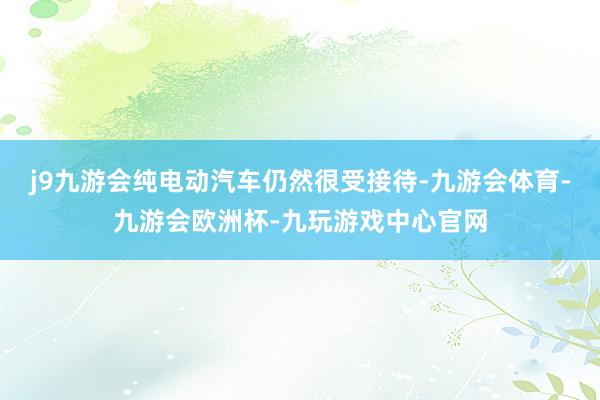 j9九游会纯电动汽车仍然很受接待-九游会体育-九游会欧洲杯-九玩游戏中心官网