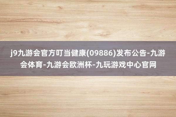j9九游会官方叮当健康(09886)发布公告-九游会体育-九游会欧洲杯-九玩游戏中心官网