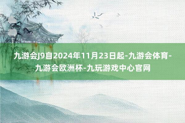 九游会J9自2024年11月23日起-九游会体育-九游会欧洲杯-九玩游戏中心官网