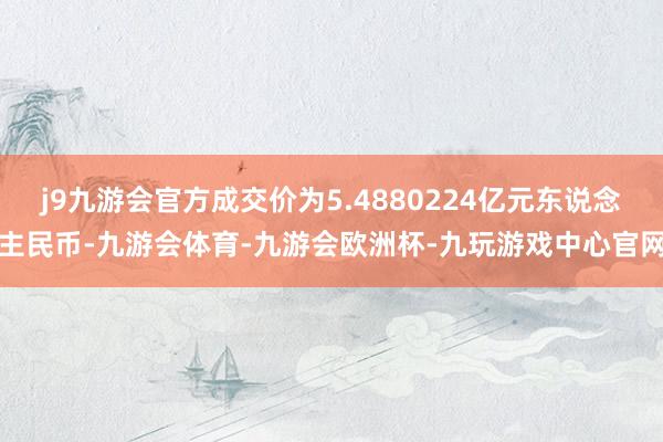 j9九游会官方成交价为5.4880224亿元东说念主民币-九游会体育-九游会欧洲杯-九玩游戏中心官网