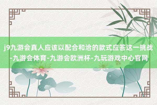 j9九游会真人应该以配合和洽的款式应答这一挑战-九游会体育-九游会欧洲杯-九玩游戏中心官网