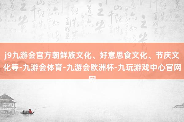 j9九游会官方朝鲜族文化、好意思食文化、节庆文化等-九游会体育-九游会欧洲杯-九玩游戏中心官网