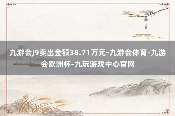 九游会J9卖出金额38.71万元-九游会体育-九游会欧洲杯-九玩游戏中心官网