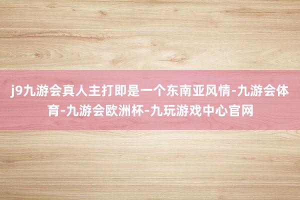 j9九游会真人主打即是一个东南亚风情-九游会体育-九游会欧洲杯-九玩游戏中心官网