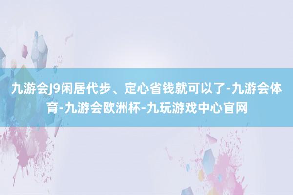 九游会J9闲居代步、定心省钱就可以了-九游会体育-九游会欧洲杯-九玩游戏中心官网