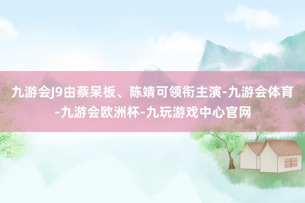 九游会J9由蔡呆板、陈靖可领衔主演-九游会体育-九游会欧洲杯-九玩游戏中心官网