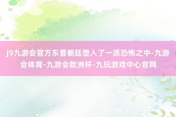 j9九游会官方东晋朝廷堕入了一派恐怖之中-九游会体育-九游会欧洲杯-九玩游戏中心官网