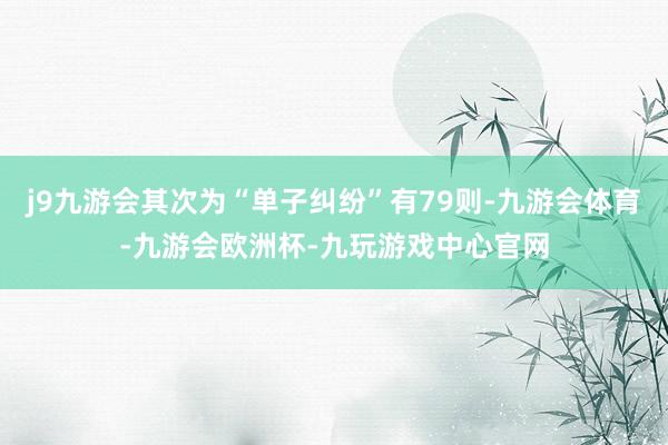 j9九游会其次为“单子纠纷”有79则-九游会体育-九游会欧洲杯-九玩游戏中心官网