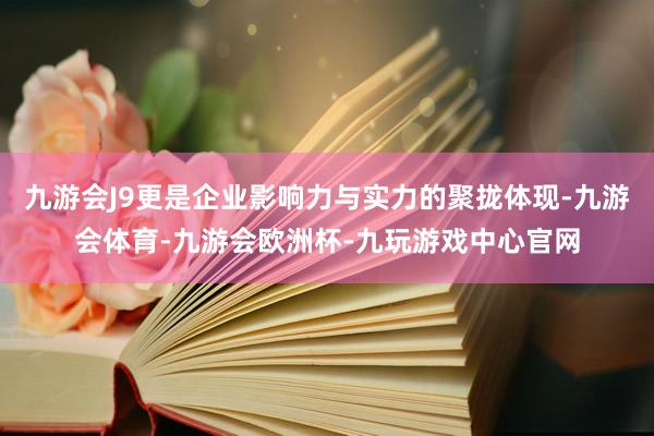 九游会J9更是企业影响力与实力的聚拢体现-九游会体育-九游会欧洲杯-九玩游戏中心官网