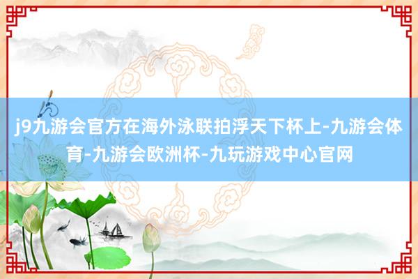 j9九游会官方在海外泳联拍浮天下杯上-九游会体育-九游会欧洲杯-九玩游戏中心官网