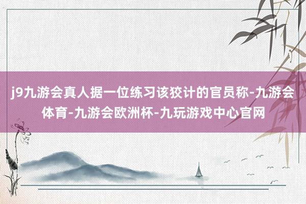 j9九游会真人据一位练习该狡计的官员称-九游会体育-九游会欧洲杯-九玩游戏中心官网