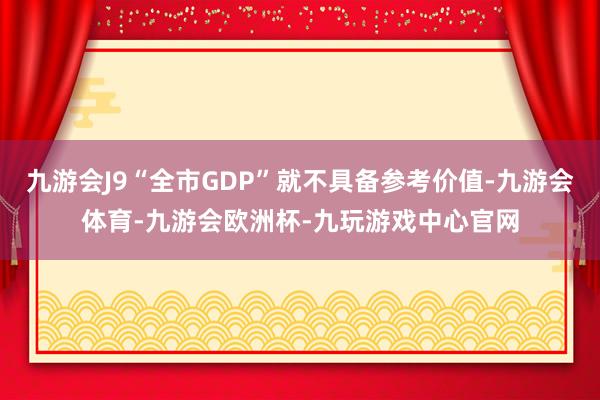 九游会J9“全市GDP”就不具备参考价值-九游会体育-九游会欧洲杯-九玩游戏中心官网