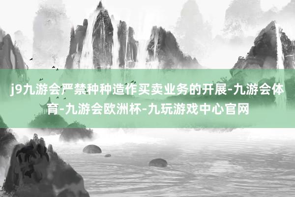j9九游会严禁种种造作买卖业务的开展-九游会体育-九游会欧洲杯-九玩游戏中心官网